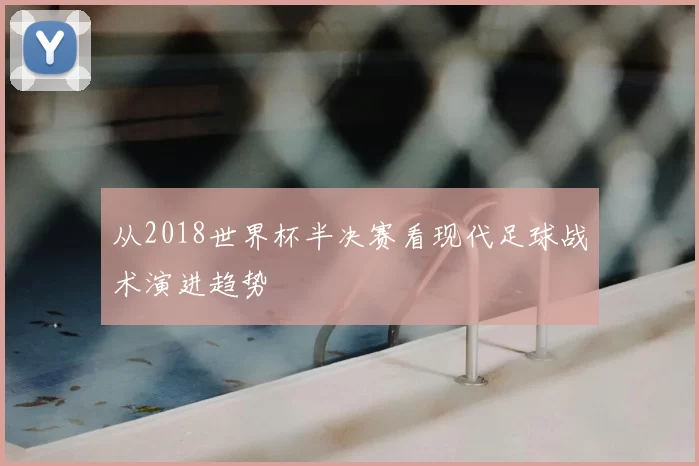 从2018世界杯半决赛看现代足球战术演进趋势