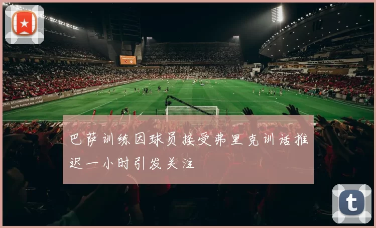 巴萨训练因球员接受弗里克训话推迟一小时引发关注